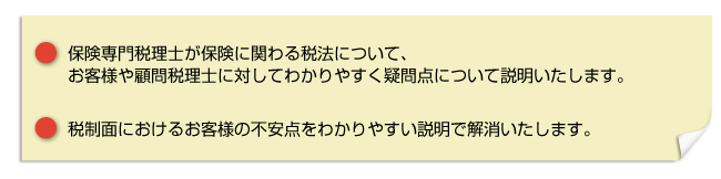 ・保険専門税理士が保険に関わる税法について、お客様や顧問税理士に対してわかりやすく疑問点について説明いたします。・税制面においてお客様の不安な点をわかりやすい説明で解消いたします。
