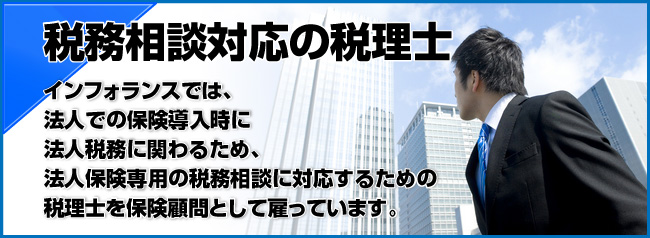 インフォランスでは、法人での保険導入時に法人税務に関わるため、法人保険専用の税務相談に対応するための税理士を保険顧問として雇っています。